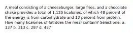 A meal consisting of a cheeseburger, large fries, and a chocolate shake provides a total of 1,120 kcalories, of which 48 percent of the energy is from carbohydrate and 13 percent from protein. How many kcalories of fat does the meal contain? Select one: a. 137 b. 313 c. 287 d. 437