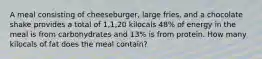 A meal consisting of cheeseburger, large fries, and a chocolate shake provides a total of 1,1,20 kilocals 48% of energy in the meal is from carbohydrates and 13% is from protein. How many kilocals of fat does the meal contain?