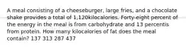 A meal consisting of a cheeseburger, large fries, and a chocolate shake provides a total of 1,120kilocalories. Forty-eight percent of the energy in the meal is from carbohydrate and 13 percentis from protein. How many kilocalories of fat does the meal contain? 137 313 287 437