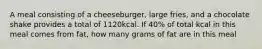 A meal consisting of a cheeseburger, large fries, and a chocolate shake provides a total of 1120kcal. If 40% of total kcal in this meal comes from fat, how many grams of fat are in this meal