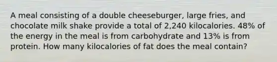 A meal consisting of a double cheeseburger, large fries, and chocolate milk shake provide a total of 2,240 kilocalories. 48% of the energy in the meal is from carbohydrate and 13% is from protein. How many kilocalories of fat does the meal contain?