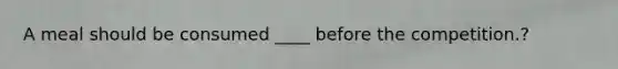 A meal should be consumed ____ before the competition.?