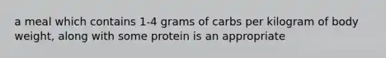 a meal which contains 1-4 grams of carbs per kilogram of body weight, along with some protein is an appropriate