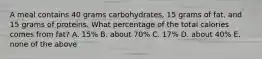 A meal contains 40 grams carbohydrates, 15 grams of fat, and 15 grams of proteins. What percentage of the total calories comes from fat? A. 15% B. about 70% C. 17% D. about 40% E. none of the above