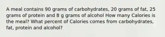 A meal contains 90 grams of carbohydrates, 20 grams of fat, 25 grams of protein and 8 g grams of alcohol How many Calories is the meal? What percent of Calories comes from carbohydrates, fat, protein and alcohol?