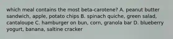 which meal contains the most beta-carotene? A. peanut butter sandwich, apple, potato chips B. spinach quiche, green salad, cantaloupe C. hamburger on bun, corn, granola bar D. blueberry yogurt, banana, saltine cracker