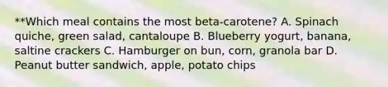 **Which meal contains the most beta-carotene? A. Spinach quiche, green salad, cantaloupe B. Blueberry yogurt, banana, saltine crackers C. Hamburger on bun, corn, granola bar D. Peanut butter sandwich, apple, potato chips