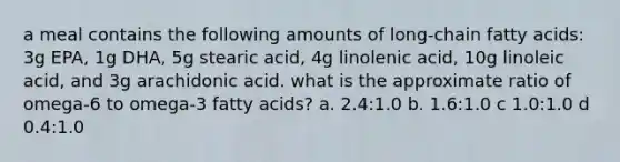 a meal contains the following amounts of long-chain fatty acids: 3g EPA, 1g DHA, 5g stearic acid, 4g linolenic acid, 10g linoleic acid, and 3g arachidonic acid. what is the approximate ratio of omega-6 to omega-3 fatty acids? a. 2.4:1.0 b. 1.6:1.0 c 1.0:1.0 d 0.4:1.0