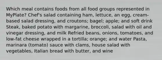 Which meal contains foods from all food groups represented in MyPlate? Chef's salad containing ham, lettuce, an egg, cream-based salad dressing, and croutons; bagel; apple; and soft drink Steak, baked potato with margarine, broccoli, salad with oil and vinegar dressing, and milk Refried beans, onions, tomatoes, and low-fat cheese wrapped in a tortilla; orange; and water Pasta, marinara (tomato) sauce with clams, house salad with vegetables, Italian bread with butter, and wine