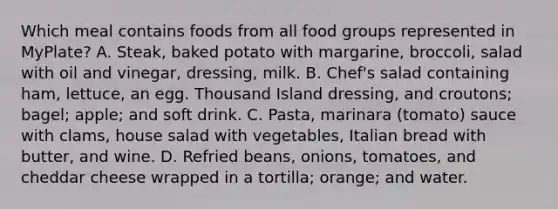 Which meal contains foods from all food groups represented in MyPlate? A. Steak, baked potato with margarine, broccoli, salad with oil and vinegar, dressing, milk. B. Chef's salad containing ham, lettuce, an egg. Thousand Island dressing, and croutons; bagel; apple; and soft drink. C. Pasta, marinara (tomato) sauce with clams, house salad with vegetables, Italian bread with butter, and wine. D. Refried beans, onions, tomatoes, and cheddar cheese wrapped in a tortilla; orange; and water.