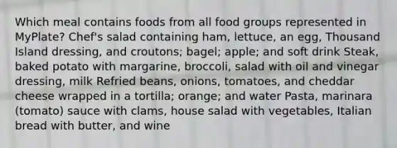 Which meal contains foods from all food groups represented in MyPlate? Chef's salad containing ham, lettuce, an egg, Thousand Island dressing, and croutons; bagel; apple; and soft drink Steak, baked potato with margarine, broccoli, salad with oil and vinegar dressing, milk Refried beans, onions, tomatoes, and cheddar cheese wrapped in a tortilla; orange; and water Pasta, marinara (tomato) sauce with clams, house salad with vegetables, Italian bread with butter, and wine