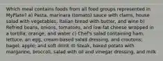 Which meal contains foods from all food groups represented in MyPlate? a) Pasta, marinara (tomato) sauce with clams, house salad with vegetables, Italian bread with butter, and wine b) Refried beans, onions, tomatoes, and low-fat cheese wrapped in a tortilla; orange; and water c) Chef's salad containing ham, lettuce, an egg, cream-based salad dressing, and croutons; bagel; apple; and soft drink d) Steak, baked potato with margarine, broccoli, salad with oil and vinegar dressing, and milk