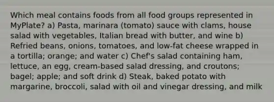 Which meal contains foods from all food groups represented in MyPlate? a) Pasta, marinara (tomato) sauce with clams, house salad with vegetables, Italian bread with butter, and wine b) Refried beans, onions, tomatoes, and low-fat cheese wrapped in a tortilla; orange; and water c) Chef's salad containing ham, lettuce, an egg, cream-based salad dressing, and croutons; bagel; apple; and soft drink d) Steak, baked potato with margarine, broccoli, salad with oil and vinegar dressing, and milk