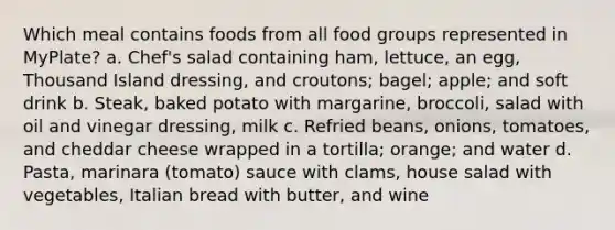 Which meal contains foods from all food groups represented in MyPlate? a. Chef's salad containing ham, lettuce, an egg, Thousand Island dressing, and croutons; bagel; apple; and soft drink b. Steak, baked potato with margarine, broccoli, salad with oil and vinegar dressing, milk c. Refried beans, onions, tomatoes, and cheddar cheese wrapped in a tortilla; orange; and water d. Pasta, marinara (tomato) sauce with clams, house salad with vegetables, Italian bread with butter, and wine