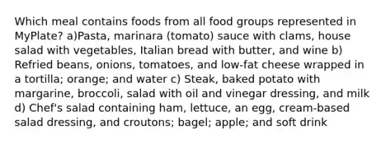 Which meal contains foods from all food groups represented in MyPlate? a)Pasta, marinara (tomato) sauce with clams, house salad with vegetables, Italian bread with butter, and wine b) Refried beans, onions, tomatoes, and low-fat cheese wrapped in a tortilla; orange; and water c) Steak, baked potato with margarine, broccoli, salad with oil and vinegar dressing, and milk d) Chef's salad containing ham, lettuce, an egg, cream-based salad dressing, and croutons; bagel; apple; and soft drink