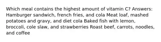 Which meal contains the highest amount of vitamin C? Answers: Hamburger sandwich, french fries, and cola Meat loaf, mashed potatoes and gravy, and diet cola Baked fish with lemon, broccoli, cole slaw, and strawberries Roast beef, carrots, noodles, and coffee