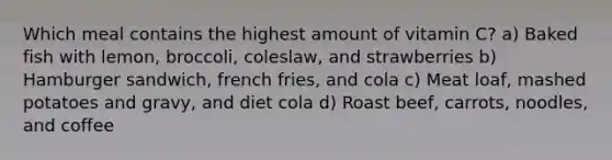 Which meal contains the highest amount of vitamin C? a) Baked fish with lemon, broccoli, coleslaw, and strawberries b) Hamburger sandwich, french fries, and cola c) Meat loaf, mashed potatoes and gravy, and diet cola d) Roast beef, carrots, noodles, and coffee