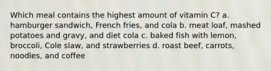 Which meal contains the highest amount of vitamin C? a. hamburger sandwich, French fries, and cola b. meat loaf, mashed potatoes and gravy, and diet cola c. baked fish with lemon, broccoli, Cole slaw, and strawberries d. roast beef, carrots, noodles, and coffee