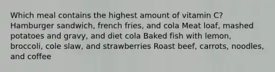 Which meal contains the highest amount of vitamin C? Hamburger sandwich, french fries, and cola Meat loaf, mashed potatoes and gravy, and diet cola Baked fish with lemon, broccoli, cole slaw, and strawberries Roast beef, carrots, noodles, and coffee