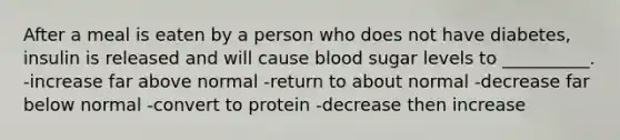 After a meal is eaten by a person who does not have diabetes, insulin is released and will cause blood sugar levels to __________. -increase far above normal -return to about normal -decrease far below normal -convert to protein -decrease then increase