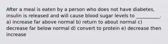 After a meal is eaten by a person who does not have diabetes, insulin is released and will cause blood sugar levels to __________. a) increase far above normal b) return to about normal c) decrease far below normal d) convert to protein e) decrease then increase