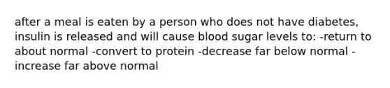 after a meal is eaten by a person who does not have diabetes, insulin is released and will cause blood sugar levels to: -return to about normal -convert to protein -decrease far below normal -increase far above normal