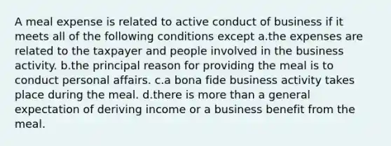 A meal expense is related to active conduct of business if it meets all of the following conditions except a.the expenses are related to the taxpayer and people involved in the business activity. b.the principal reason for providing the meal is to conduct personal affairs. c.a bona fide business activity takes place during the meal. d.there is more than a general expectation of deriving income or a business benefit from the meal.