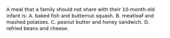 A meal that a family should not share with their 10-month-old infant is: A. baked fish and butternut squash. B. meatloaf and mashed potatoes. C. peanut butter and honey sandwich. D. refried beans and cheese.