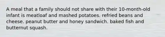 A meal that a family should not share with their 10-month-old infant is meatloaf and mashed potatoes. refried beans and cheese. peanut butter and honey sandwich. baked fish and butternut squash.