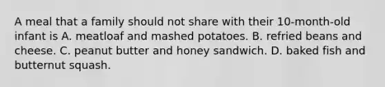 A meal that a family should not share with their 10-month-old infant is A. meatloaf and mashed potatoes. B. refried beans and cheese. C. peanut butter and honey sandwich. D. baked fish and butternut squash.