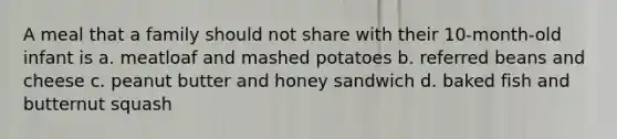 A meal that a family should not share with their 10-month-old infant is a. meatloaf and mashed potatoes b. referred beans and cheese c. peanut butter and honey sandwich d. baked fish and butternut squash