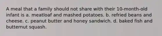 A meal that a family should not share with their 10-month-old infant is a. meatloaf and mashed potatoes. b. refried beans and cheese. c. peanut butter and honey sandwich. d. baked fish and butternut squash.