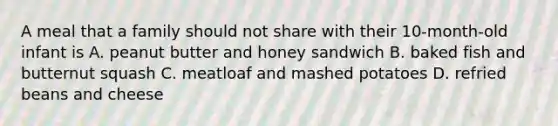 A meal that a family should not share with their 10-month-old infant is A. peanut butter and honey sandwich B. baked fish and butternut squash C. meatloaf and mashed potatoes D. refried beans and cheese