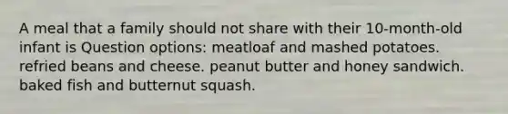 A meal that a family should not share with their 10-month-old infant is Question options: meatloaf and mashed potatoes. refried beans and cheese. peanut butter and honey sandwich. baked fish and butternut squash.