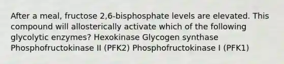 After a meal, fructose 2,6-bisphosphate levels are elevated. This compound will allosterically activate which of the following glycolytic enzymes? Hexokinase Glycogen synthase Phosphofructokinase II (PFK2) Phosphofructokinase I (PFK1)