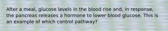 After a meal, glucose levels in the blood rise and, in response, the pancreas releases a hormone to lower blood glucose. This is an example of which control pathway?