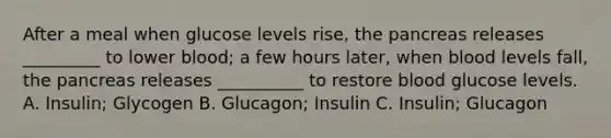 After a meal when glucose levels rise, the pancreas releases _________ to lower blood; a few hours later, when blood levels fall, the pancreas releases __________ to restore blood glucose levels. A. Insulin; Glycogen B. Glucagon; Insulin C. Insulin; Glucagon