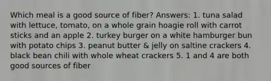 Which meal is a good source of fiber? Answers: 1. tuna salad with lettuce, tomato, on a whole grain hoagie roll with carrot sticks and an apple 2. turkey burger on a white hamburger bun with potato chips 3. peanut butter & jelly on saltine crackers 4. black bean chili with whole wheat crackers 5. 1 and 4 are both good sources of fiber