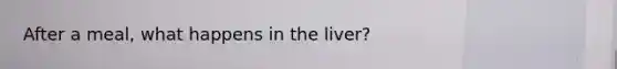 After a meal, what happens in the liver?