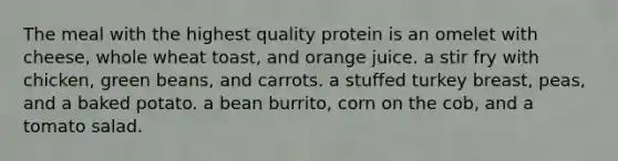 The meal with the highest quality protein is an omelet with cheese, whole wheat toast, and orange juice. a stir fry with chicken, green beans, and carrots. a stuffed turkey breast, peas, and a baked potato. a bean burrito, corn on the cob, and a tomato salad.