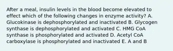 After a meal, insulin levels in the blood become elevated to effect which of the following changes in enzyme activity? A. Glucokinase is dephosphorylated and inactivated B. Glycogen synthase is dephosphorylated and activated C. HMG CoA synthase is phosphorylated and activated D. Acetyl CoA carboxylase is phosphorylated and inactivated E. A and B