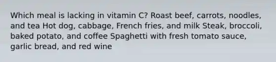 Which meal is lacking in vitamin C? Roast beef, carrots, noodles, and tea Hot dog, cabbage, French fries, and milk Steak, broccoli, baked potato, and coffee Spaghetti with fresh tomato sauce, garlic bread, and red wine