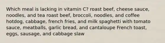 ​Which meal is lacking in vitamin C? ​roast beef, cheese sauce, noodles, and tea ​roast beef, broccoli, noodles, and coffee ​hotdog, cabbage, french fries, and milk ​spaghetti with tomato sauce, meatballs, garlic bread, and cantaloupe ​French toast, eggs, sausage, and cabbage slaw