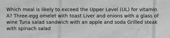 Which meal is likely to exceed the Upper Level (UL) for vitamin A? Three-egg omelet with toast Liver and onions with a glass of wine Tuna salad sandwich with an apple and soda Grilled steak with spinach salad