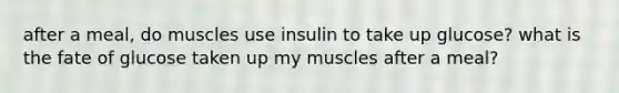 after a meal, do muscles use insulin to take up glucose? what is the fate of glucose taken up my muscles after a meal?