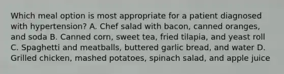 Which meal option is most appropriate for a patient diagnosed with hypertension? A. Chef salad with bacon, canned oranges, and soda B. Canned corn, sweet tea, fried tilapia, and yeast roll C. Spaghetti and meatballs, buttered garlic bread, and water D. Grilled chicken, mashed potatoes, spinach salad, and apple juice