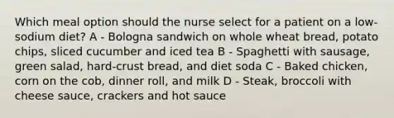 Which meal option should the nurse select for a patient on a low-sodium diet? A - Bologna sandwich on whole wheat bread, potato chips, sliced cucumber and iced tea B - Spaghetti with sausage, green salad, hard-crust bread, and diet soda C - Baked chicken, corn on the cob, dinner roll, and milk D - Steak, broccoli with cheese sauce, crackers and hot sauce