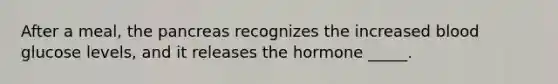 After a meal, the pancreas recognizes the increased blood glucose levels, and it releases the hormone _____.