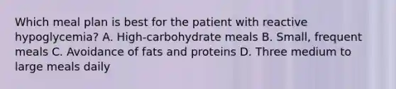 Which meal plan is best for the patient with reactive hypoglycemia? A. High-carbohydrate meals B. Small, frequent meals C. Avoidance of fats and proteins D. Three medium to large meals daily