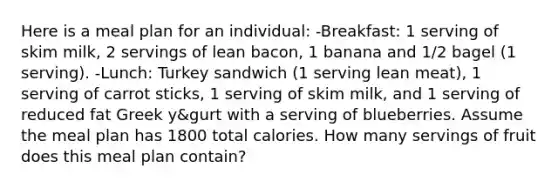 Here is a meal plan for an individual: -Breakfast: 1 serving of skim milk, 2 servings of lean bacon, 1 banana and 1/2 bagel (1 serving). -Lunch: Turkey sandwich (1 serving lean meat), 1 serving of carrot sticks, 1 serving of skim milk, and 1 serving of reduced fat Greek y&gurt with a serving of blueberries. Assume the meal plan has 1800 total calories. How many servings of fruit does this meal plan contain?